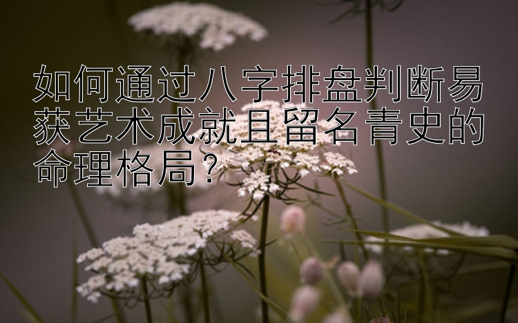 如何通过八字排盘判断易获艺术成就且留名青史的命理格局？