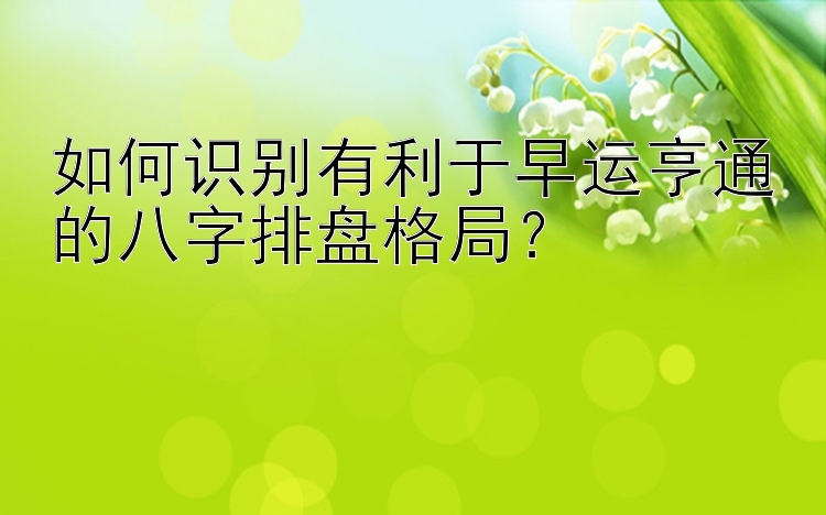 如何识别有利于早运亨通的八字排盘格局？