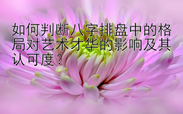 如何判断八字排盘中的格局对艺术才华的影响及其认可度？