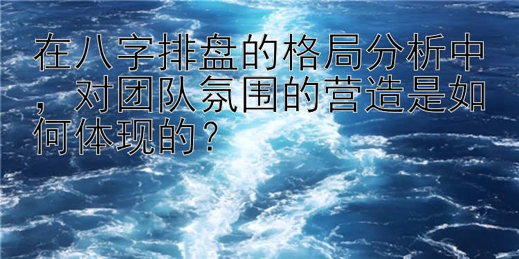 在八字排盘的格局分析中，对团队氛围的营造是如何体现的？