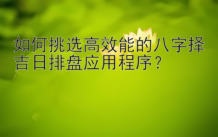 如何挑选高效能的八字择吉日排盘应用程序？