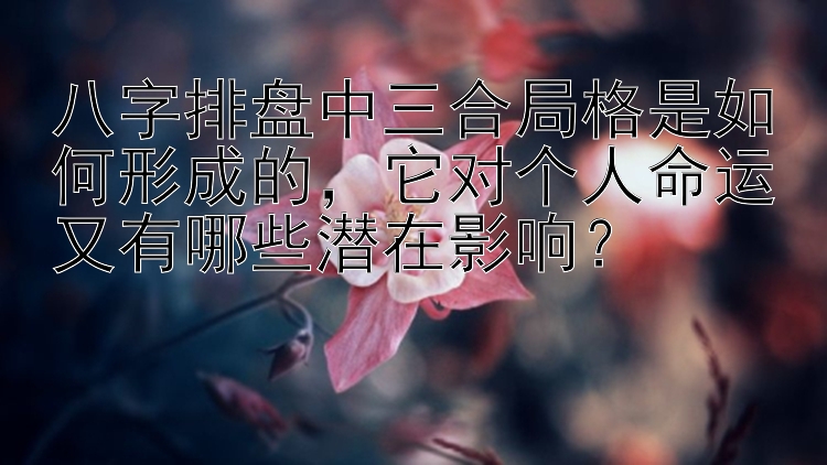 八字排盘中三合局格是如何形成的，它对个人命运又有哪些潜在影响？