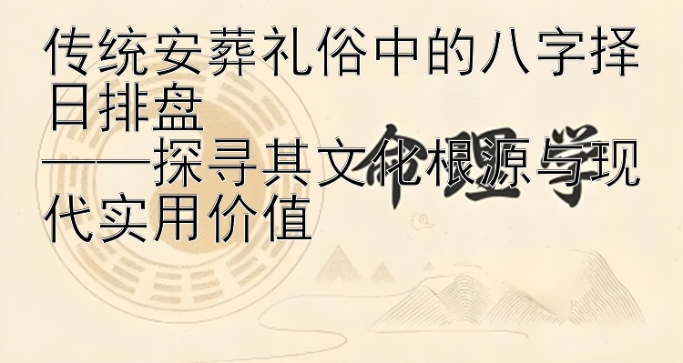 传统安葬礼俗中的八字择日排盘  
——探寻其文化根源与现代实用价值