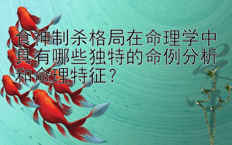 食神制杀格局在命理学中具有哪些独特的命例分析和命理特征？