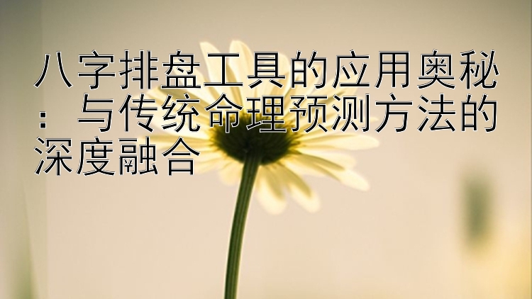 八字排盘工具的应用奥秘：与传统命理预测方法的深度融合