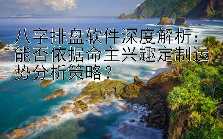 八字排盘软件深度解析：能否依据命主兴趣定制运势分析策略？