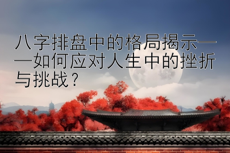 八字排盘中的格局揭示——如何应对人生中的挫折与挑战？