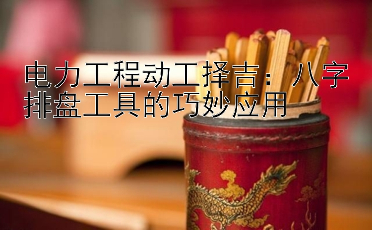 电力工程动工择吉：八字排盘工具的巧妙应用